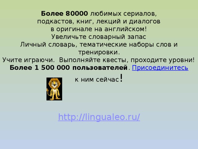  Более 80000 любимых сериалов,  подкастов, книг, лекций и диалогов  в оригинале на английском!  Увеличьте словарный запас  Личный словарь, тематические наборы слов и тренировки.  Учите играючи. Выполняйте квесты, проходите уровни!  Более 1 500 000 пользователей . Присоединитесь к ним сейчас !   http://lingualeo.ru/  