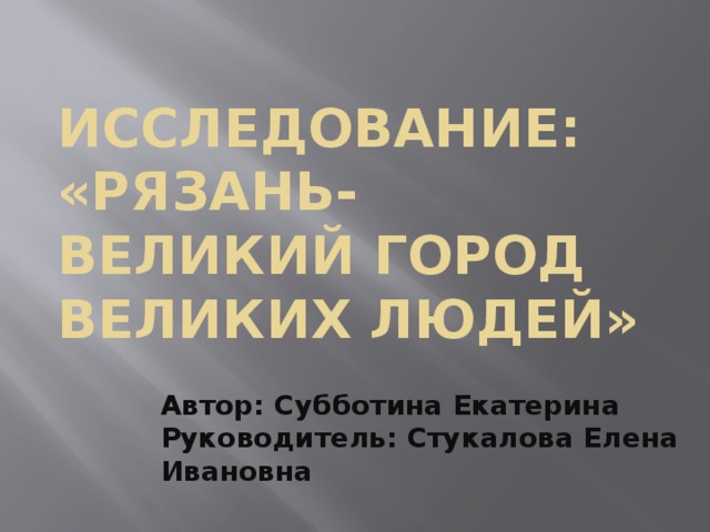 ИССЛЕДОВАНИЕ:  «Рязань- великий город великих людей»   Автор: Субботина Екатерина  Руководитель: Стукалова Елена Ивановна     