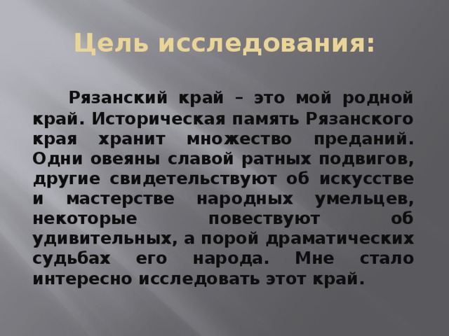 Цель исследования:  Рязанский край – это мой родной край. Историческая память Рязанского края хранит множество преданий. Одни овеяны славой ратных подвигов, другие свидетельствуют об искусстве и мастерстве народных умельцев, некоторые повествуют об удивительных, а порой драматических судьбах его народа. Мне стало интересно исследовать этот край. 