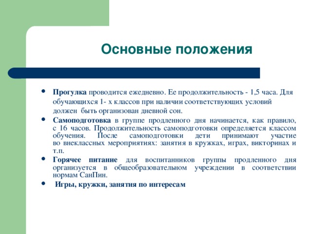 Основные положения Прогулка проводится ежедневно. Ее продолжительность - 1,5 часа. Для обучающихся 1- х классов при наличии соответствующих условий должен быть организован дневной сон. Самоподготовка в группе продленного дня начинается, как правило,  с 16 часов. Продолжительность самоподготовки определяется классом обучения. После самоподготовки дети принимают участие  во внеклассных мероприятиях: занятия в кружках, играх, викторинах и т.п. Горячее питание для воспитанников группы продленного дня организуется в общеобразовательном учреждении в соответствии нормам СанПин.  Игры, кружки, занятия по интересам 