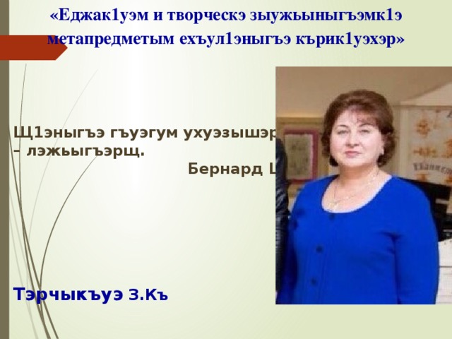 «Еджак1уэм и творческэ зыужьыныгъэмк1э метапредметым ехъул1эныгъэ кърик1уэхэр»     Щ1эныгъэ гъуэгум ухуэзышэр – лэжьыгъэрщ.  Бернард Шоу.      Тэрчыкъуэ З.Къ     