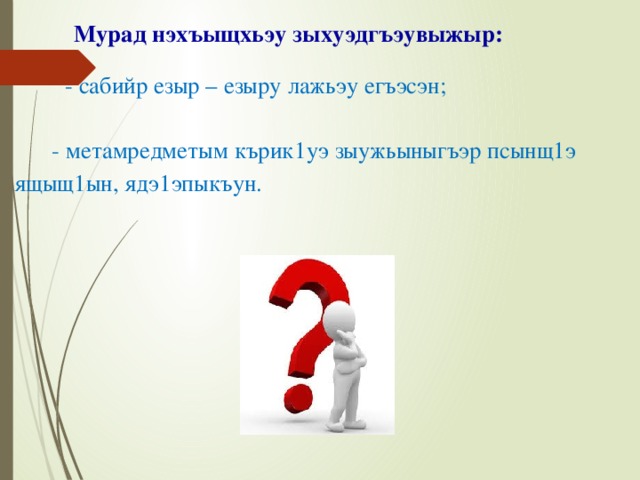  Мурад нэхъыщхьэу зыхуэдгъэувыжыр:    - сабийр езыр – езыру лажьэу егъэсэн;    - метамредметым кърик1уэ зыужьыныгъэр псынщ1э ящыщ1ын, ядэ1эпыкъун.     Цель моей работы: научить детей работать самостоятельно, способствуя развитию метапредметных результатов. Я поставила перед собой такие задачи: изучить состояние проблемы организации самостоятельной деятельности учащихся с точки зрения ФГОС на основе анализа нормативных документов, научно-методической и педагогической литературы. Реализовать на практике самостоятельную работу учащихся на уроках и во внеурочной деятельности, способствующую развитию метапредметных результатов.  
