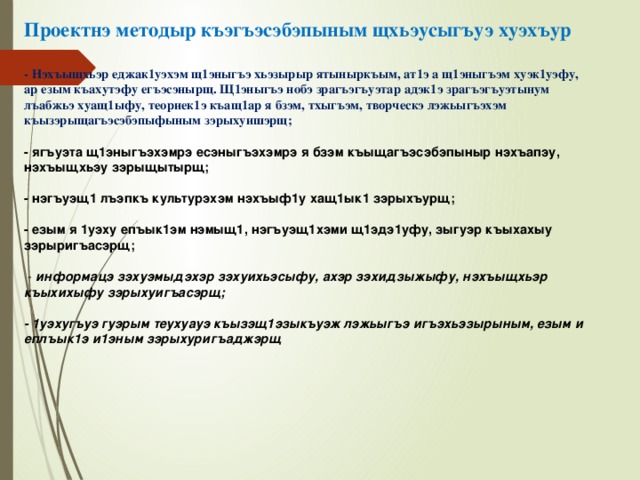 Проектнэ методыр къэгъэсэбэпыным щхьэусыгъуэ хуэхъур   - Нэхъыщхьэр еджак1уэхэм щ1эныгъэ хьэзырыр ятыныркъым, ат1э а щ1эныгъэм хуэк1уэфу, ар езым къахутэфу егъэсэнырщ. Щ1эныгъэ нобэ зрагъэгъуэтар адэк1э зрагъэгъуэтынум лъабжьэ хуащ1ыфу, теориек1э къащ1ар я бзэм, тхыгъэм, творческэ лэжьыгъэхэм къызэрыщагъэсэбэпыфыным зэрыхуишэрщ;   - ягъуэта щ1эныгъэхэмрэ есэныгъэхэмрэ я бзэм къыщагъэсэбэпыныр нэхъапэу, нэхъыщхьэу зэрыщытырщ;   - нэгъуэщ1 лъэпкъ культурэхэм нэхъыф1у хащ1ык1 зэрыхъурщ;   - езым я 1уэху епъык1эм нэмыщ1, нэгъуэщ1хэми щ1эдэ1уфу, зыгуэр къыхахыу зэрыригъасэрщ;   - информацэ зэхуэмыдэхэр зэхуихьэсыфу, ахэр зэхидзыжыфу, нэхъыщхьэр къыхихыфу зэрыхуигъасэрщ;   - 1уэхугъуэ гуэрым теухуауэ къызэщ1эзыкъуэж лэжьыгъэ игъэхьэзырыным, езым и еплъык1э и1эным зэрыхуригъаджэрщ     