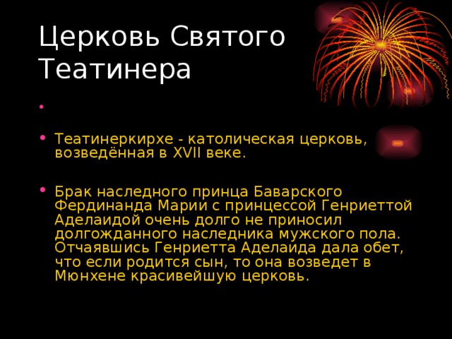 Церковь Святого Театинера Театинеркирхе - католическая церковь, возведённая в XVII веке.  Брак наследного принца Баварского Фердинанда Марии с принцессой Генриеттой Аделаидой очень долго не приносил долгожданного наследника мужского пола. Отчаявшись Генриетта Аделаида дала обет, что если родится сын, то она возведет в Мюнхене красивейшую церковь. 