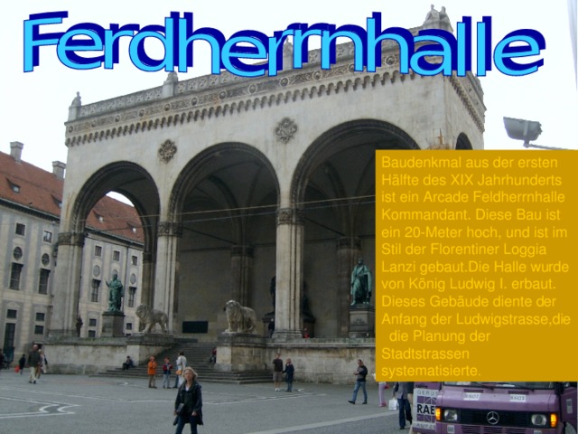 Baudenkmal aus der ersten Hälfte des XIX Jahrhunderts ist ein Arcade Feldherrnhalle Kommandant. Diese Bau ist ein 20-Meter hoch, und ist im Stil der Florentiner Loggia Lanzi gebaut.Die Halle wurde von König Ludwig I. erbaut. Dieses Gebäude diente der Anfang der Ludwigstrasse,die die Planung der Stadtstrassen systematisierte . 