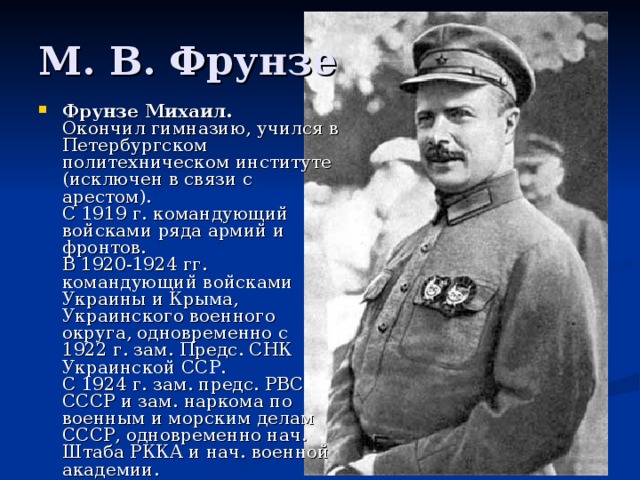 М. В. Фрунзе Фрунзе Михаил.   Окончил гимназию, учился в Петербургском политехническом институте (исключен в связи с арестом).  С 1919 г. командующий войсками ряда армий и фронтов.  В 1920-1924 гг. командующий войсками Украины и Крыма, Украинского военного округа, одновременно с 1922 г. зам. Предс. СНК Украинской ССР.  С 1924 г. зам. предс. РВС СССР и зам. наркома по военным и морским делам СССР, одновременно нач. Штаба РККА и нач. военной академии.    