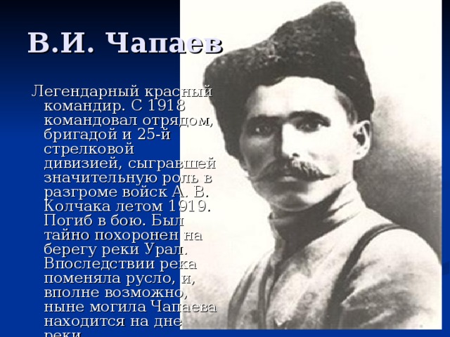 В.И. Чапаев   Легендарный красный командир. С 1918 командовал отрядом, бригадой и 25-й стрелковой дивизией, сыгравшей значительную роль в разгроме войск А. В. Колчака летом 1919. Погиб в бою. Был тайно похоронен на берегу реки Урал. Впоследствии река поменяла русло, и, вполне возможно, ныне могила Чапаева находится на дне реки. 