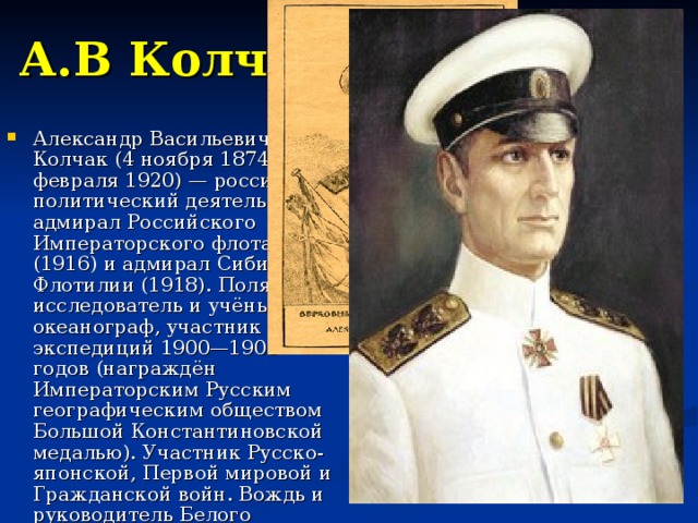 А.В Колчак Александр Васильевич Колчак (4 ноября 1874 — 7 февраля 1920) — российский политический деятель, вице-адмирал Российского Императорского флота (1916) и адмирал Сибирской Флотилии (1918). Полярный исследователь и учёный-океанограф, участник экспедиций 1900—1903 годов (награждён Императорским Русским географическим обществом Большой Константиновской медалью). Участник Русско-японской, Первой мировой и Гражданской войн. Вождь и руководитель Белого движения в Сибири. 