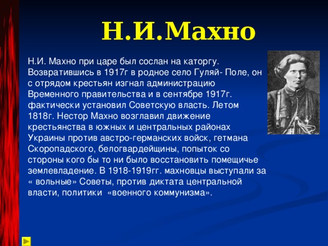 Н.И.Махно Н.И. Махно при царе был сослан на каторгу. Возвратившись в 1917г в родное село Гуляй- Поле, он с отрядом крестьян изгнал администрацию Временного правительства и в сентябре 1917г. фактически установил Советскую власть. Летом 1818г. Нестор Махно возглавил движение крестьянства в южных и центральных районах Украины против австро-германских войск, гетмана Скоропадского, белогвардейщины, попыток со стороны кого бы то ни было восстановить помещичье землевладение. В 1918-1919гг. махновцы выступали за « вольные» Советы, против диктата центральной власти, политики «военного коммунизма». 