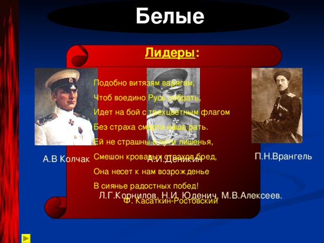  Белые Лидеры : Подобно витязям варягам, Чтоб воедино Русь собрать, Идет на бой с трехцветным флагом Без страха смерти наша рать. Ей не страшны в пути лишенья, Смешон кровавых страхов бред, Она несет к нам возрожденье В сиянье радостных побед!  Ф. Касаткин-Ростовский П.Н.Врангель А.В Колчак А.И.Деникин Л.Г.Корнилов, Н.И. Юденич, М.В.Алексеев. 