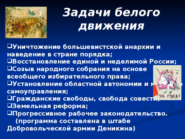 Задачи белого движения Уничтожение большевистской анархии и наведение в стране порядка; Восстановление единой и неделимой России; Созыв народного собрания на основе всеобщего избирательного права; Установление областной автономии и местного самоуправления; Гражданские свободы, свобода совести; Земельная реформа; Прогрессивное рабочее законодательство.  (программа составлена в штабе Добровольческой армии Деникина)  