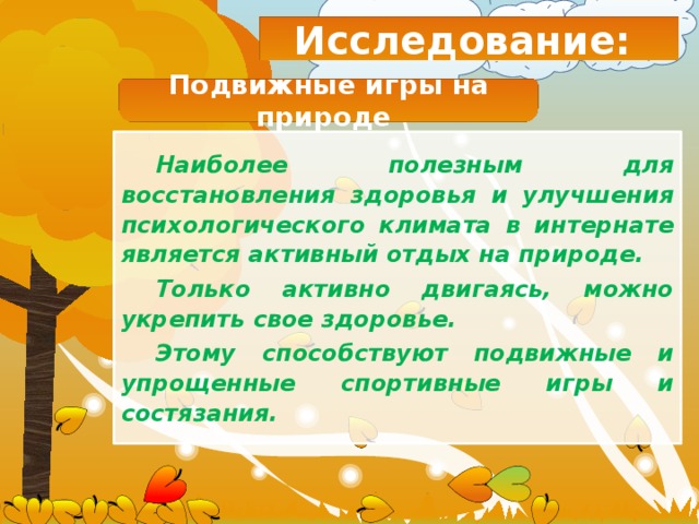Исследование: Подвижные игры на природе Наиболее полезным для восстановления здоровья и улучшения психологического климата в интернате является активный отдых на природе. Только активно двигаясь, можно укрепить свое здоровье. Этому способствуют подвижные и упрощенные спортивные игры и состязания. 