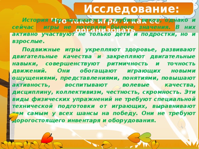 Исследование: Что такое игра и как ее организовать История игр начинается в глубине веков, однако и сейчас игры не потеряли былого значения. В них активно участвуют не только дети и подростки, но и взрослые. Подвижные игры укрепляют здоровье, развивают двигательные качества и закрепляют двигательные навыки, совершенствуют ритмичность и точность движений. Они обогащают играющих новыми ощущениями, представлениями, понятиями, повышают активность, воспитывают волевые качества, дисциплину, коллективизм, честность, скромность. Эти виды физических упражнений не требуют специальной технической подготовки от играющих, выравнивают тем самым у всех шансы на победу. Они не требуют дорогостоящего инвентаря и оборудования.     
