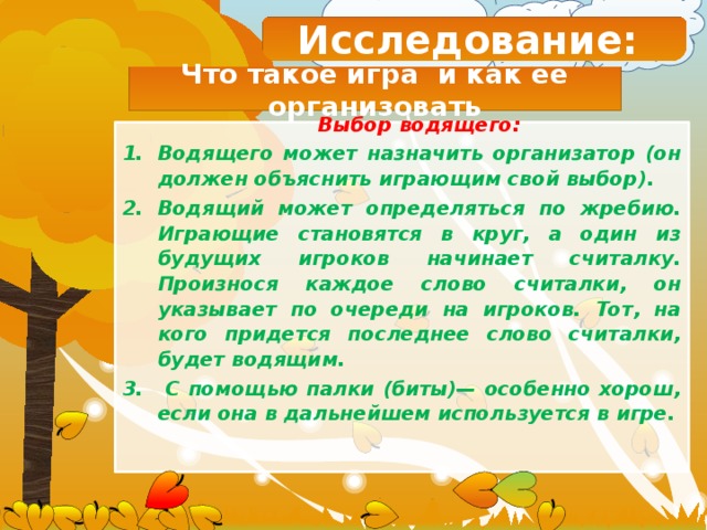 Исследование: Что такое игра и как ее организовать Выбор водящего: Водящего может назначить организатор (он должен объяснить играющим свой выбор). Водящий может определяться по жребию. Играющие становятся в круг, а один из будущих игроков начинает считалку. Произнося каждое слово считалки, он указывает по очереди на игроков. Тот, на кого придется последнее слово считалки, будет водящим.  С помощью палки (биты)— особенно хорош, если она в дальнейшем используется в игре.   