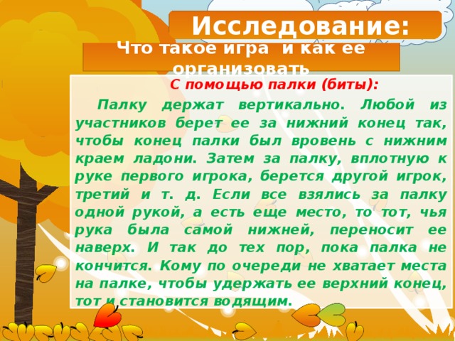 Исследование: Что такое игра и как ее организовать  С помощью палки (биты): Палку держат вертикально. Любой из участников берет ее за нижний конец так, чтобы конец палки был вровень с нижним краем ладони. Затем за палку, вплотную к руке первого игрока, берется другой игрок, третий и т. д. Если все взялись за палку одной рукой, а есть еще место, то тот, чья рука была самой нижней, переносит ее наверх. И так до тех пор, пока палка не кончится. Кому по очереди не хватает места на палке, чтобы удержать ее верхний конец, тот и становится водящим. 