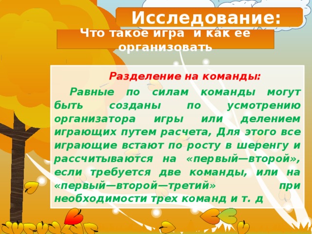 Исследование: Что такое игра и как ее организовать Разделение на команды: Равные по силам команды могут быть созданы по усмотрению организатора игры или делением играющих путем расчета, Для этого все играющие встают по росту в шеренгу и рассчитываются на «первый—второй», если требуется две команды, или на «первый—второй—третий» при необходимости трех команд и т. д 