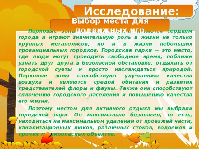 Исследование: Выбор места для подвижных игр Парковые зоны и места отдыха являются сердцем города и играют значительную роль в жизни не только крупных мегаполисов, но и в жизни небольших провинциальных городков. Городские парки — это место, где люди могут проводить свободное время, поближе узнать друг друга в безопасной обстановке, отдыхать от городской суеты и просто наслаждаться природой. Парковые зоны способствуют улучшению качества воздуха и являются средой обитания и развития представителей флоры и фауны. Также они способствуют сплочению городского населения и повышению качества его жизни. Поэтому местом для активного отдыха мы выбрали городской парк. Он максимально безопасен, то есть, находиться на максимальном удалении от проезжей части, канализационных люков, различных стоков, водоемов и прочих травмоопасных объектов.  