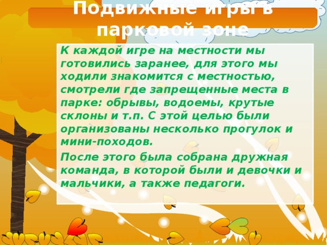 Подвижные игры в парковой зоне К каждой игре на местности мы готовились заранее, для этого мы ходили знакомится с местностью, смотрели где запрещенные места в парке: обрывы, водоемы, крутые склоны и т.п. С этой целью были организованы несколько прогулок и мини-походов. После этого была собрана дружная команда, в которой были и девочки и мальчики, а также педагоги. 