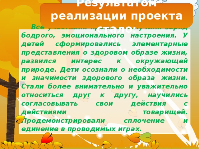 Результатом реализации проекта стало: Все участники проекта получили заряд бодрого, эмоционального настроения. У детей сформировались элементарные представления о здоровом образе жизни, развился интерес к окружающей природе. Дети осознали о необходимости и значимости здорового образа жизни. Стали более внимательно и уважительно относиться друг к другу, научились согласовывать свои действия с действиями товарищей. Продемонстрировали сплочение и единение в проводимых играх.  