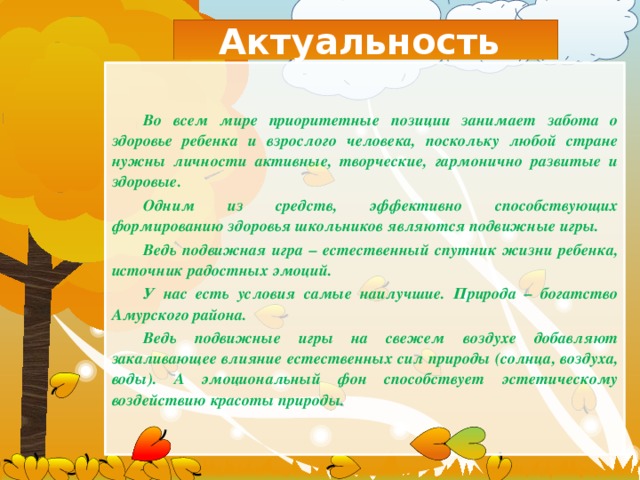 Актуальность Во всем мире приоритетные позиции занимает забота о здоровье ребенка и взрослого человека, поскольку любой стране нужны личности активные, творческие, гармонично развитые и здоровые. Одним из средств, эффективно способствующих формированию здоровья школьников являются подвижные игры. Ведь подвижная игра – естественный спутник жизни ребенка, источник радостных эмоций. У нас есть условия самые наилучшие. Природа – богатство Амурского района. Ведь подвижные игры на свежем воздухе добавляют закаливающее влияние естественных сил природы (солнца, воздуха, воды). А эмоциональный фон способствует эстетическому воздействию красоты природы. 