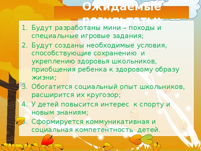 Ожидаемые результаты: Будут разработаны мини – походы и специальные игровые задания; Будут созданы необходимые условия, способствующие сохранению и укреплению здоровья школьников, приобщения ребенка к здоровому образу жизни; Обогатится социальный опыт школьников, расширится их кругозор; У детей повысится интерес к спорту и новым знаниям; Сформируется коммуникативная и социальная компетентность детей. 