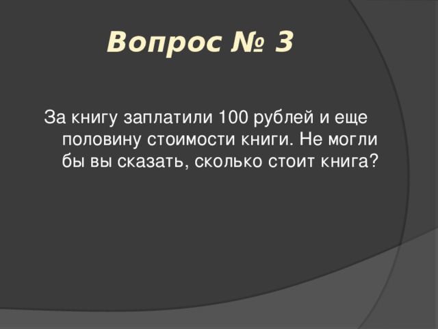 Вопрос № 3 За книгу заплатили 100 рублей и еще половину стоимости книги. Не могли бы вы сказать, сколько стоит книга? 