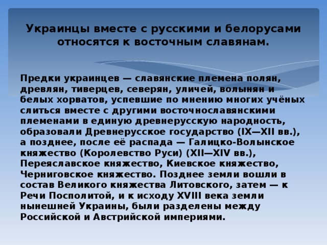 Украинцы вместе с русскими и белорусами относятся к восточным славянам. Предки украинцев — славянские племена полян, древлян, тиверцев, северян, уличей, волынян и белых хорватов, успевшие по мнению многих учёных слиться вместе с другими восточнославянскими племенами в единую древнерусскую народность, образовали Древнерусское государство (IX—XII вв.), а позднее, после её распада — Галицко-Волынское княжество (Королевство Руси) (XII—XIV вв.), Переяславское княжество, Киевское княжество, Черниговское княжество. Позднее земли вошли в состав Великого княжества Литовского, затем — к Речи Посполитой, и к исходу XVIII века земли нынешней Украины, были разделены между Российской и Австрийской империями. 