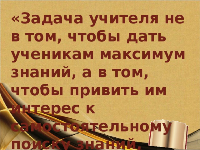 «Задача учителя не в том, чтобы дать ученикам максимум знаний, а в том, чтобы привить им интерес к самостоятельному поиску знаний, научить добывать знания и пользоваться ими.» Константин Кушнер 