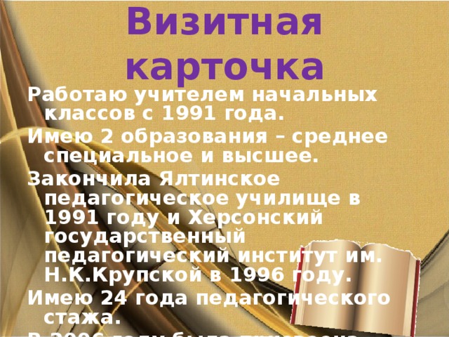 Визитная карточка Работаю учителем начальных классов с 1991 года. Имею 2 образования – среднее специальное и высшее. Закончила Ялтинское педагогическое училище в 1991 году и Херсонский государственный педагогический институт им. Н.К.Крупской в 1996 году. Имею 24 года педагогического стажа. В 2006 году была присвоена высшая категория, в 2011 году - звание «Старший учитель». 