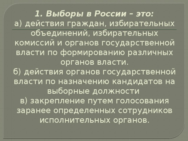 1. Выборы в России – это:  а) действия граждан, избирательных объединений, избирательных комиссий и органов государственной власти по формированию различных органов власти.  б) действия органов государственной власти по назначению кандидатов на выборные должности  в) закрепление путем голосования заранее определенных сотрудников исполнительных органов. 