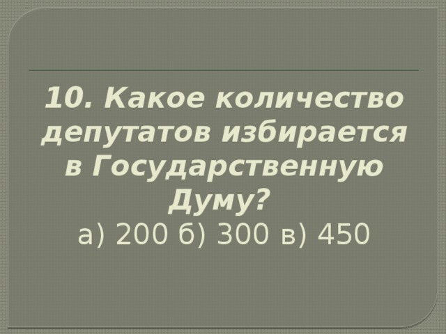 10. Какое количество депутатов избирается в Государственную Думу?  а) 200 б) 300  в) 450   
