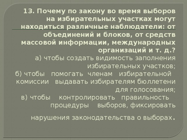 13. Почему по закону во время выборов на избирательных участках могут находиться различные наблюдатели: от объеди­нений и блоков, от средств массовой информации, международ­ных организаций и т. д.?  а)  чтобы создать видимость заполнения избирательных участ­ков;  б)  чтобы помогать членам избирательной комиссии выдавать избирателям бюллетени для голосования;  в)  чтобы контролировать правильность процедуры выборов, фиксировать нарушения законодательства о выборах . 