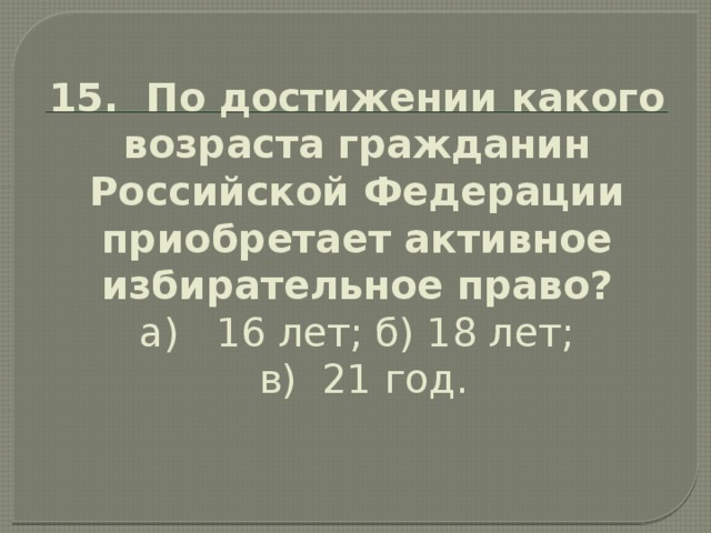 15. По достижении какого возраста гражданин Российской Федерации приобретает активное избирательное право?  а) 16 лет; б) 18 лет;  в) 21 год.   