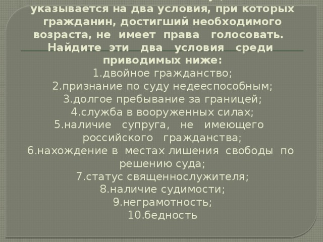 16. В статье 32 Конституции РФ указывается на два условия, при кото­рых гражданин, достигший необходимого возраста, не имеет права голосовать.  Найдите эти два условия среди приводимых ниже:  1.двойное гражданство;  2.признание по суду недееспособным;  3.долгое пребывание за границей;  4.служба в вооруженных силах;  5.наличие супруга, не имеющего российского гражданства;  6.нахождение в местах лишения свободы по решению суда;  7.статус священнослужителя;  8.наличие судимости;  9.неграмотность;  10.бедность   