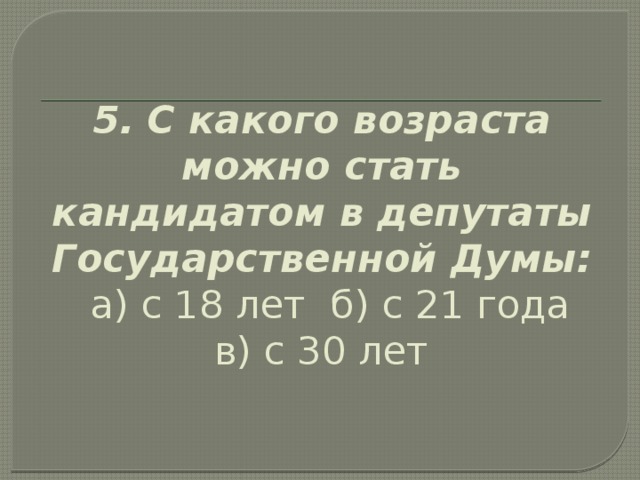 5. С какого возраста можно стать кандидатом в депутаты Государственной Думы:   а) с 18 лет  б) с 21 года  в) с 30 лет   