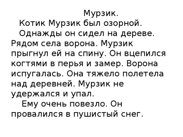  Мурзик.  Котик Мурзик был озорной.  Однажды он сидел на дереве. Рядом села ворона. Мурзик прыгнул ей на спину. Он вцепился когтями в перья и замер. Ворона испугалась. Она тяжело полетела над деревней. Мурзик не удержался и упал.  Ему очень повезло. Он провалился в пушистый снег.   
