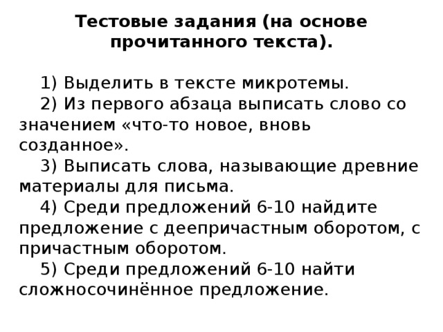Тестовые задания (на основе прочитанного текста).  1) Выделить в тексте микротемы.  2) Из первого абзаца выписать слово со значением «что-то новое, вновь созданное».  3) Выписать слова, называющие древние материалы для письма.  4) Среди предложений 6-10 найдите предложение с деепричастным оборотом, с причастным оборотом.  5) Среди предложений 6-10 найти сложносочинённое предложение.   