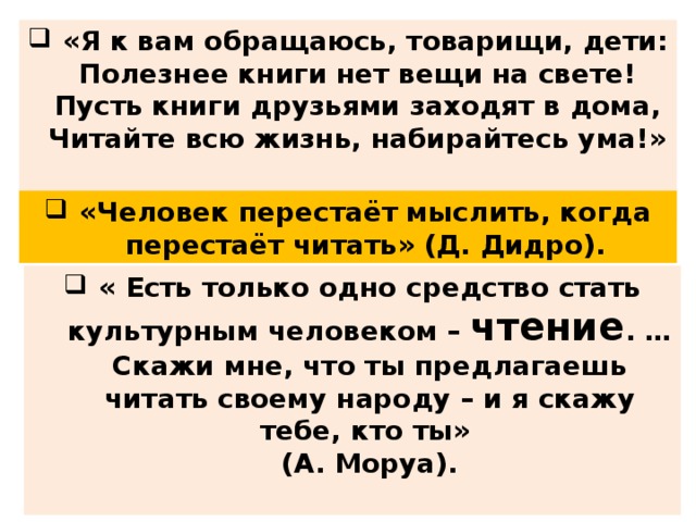 «Я к вам обращаюсь, товарищи, дети:  Полезнее книги нет вещи на свете!  Пусть книги друзьями заходят в дома,  Читайте всю жизнь, набирайтесь ума!»  (С. Михалков) «Человек перестаёт мыслить, когда перестаёт читать» (Д. Дидро). « Есть только одно средство стать культурным человеком – чтение . …Скажи мне, что ты предлагаешь читать своему народу – и я скажу тебе, кто ты»  (А. Моруа).  