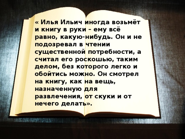 « Илья Ильич иногда возьмёт и книгу в руки – ему всё равно, какую-нибудь. Он и не подозревал в чтении существенной потребности, а считал его роскошью, таким делом, без которого легко и обойтись можно. Он смотрел на книгу, как на вещь, назначенную для развлечения, от скуки и от нечего делать». 