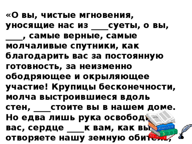 «О вы, чистые мгновения, уносящие нас из ____суеты, о вы, ____, самые верные, самые молчаливые спутники, как благодарить вас за постоянную готовность, за неизменно ободряющее и окрыляющее участие! Крупицы бесконечности, молча выстроившиеся вдоль стен, ____стоите вы в нашем доме. Но едва лишь рука освободит вас, сердце ____к вам, как вы отворяете нашу земную обитель, и ваше слово, как огненная колесница, возносит нас из ___будней в простор вечности». 