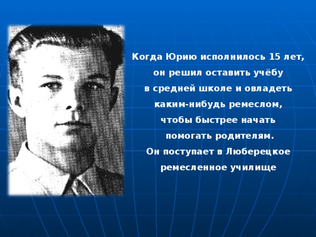Когда Юрию исполнилось 15 лет, он решил оставить учёбу в средней школе и овладеть каким-нибудь ремеслом, чтобы быстрее начать помогать родителям. Он поступает в Люберецкое ремесленное училище 