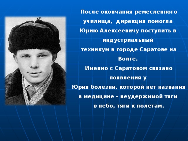 После окончания ремесленного училища, дирекция помогла Юрию Алексеевичу поступить в индустриальный техникум в городе Саратове на Волге. Именно с Саратовом связано появления у Юрия болезни, которой нет названия в медицине – неудержимой тяги в небо, тяги к полётам. 