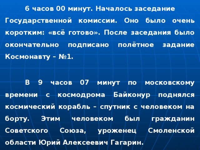  6 часов 00 минут. Началось заседание Государственной комиссии. Оно было очень коротким: «всё готово». После заседания было окончательно подписано полётное задание Космонавту – №1.    В 9 часов 07 минут по московскому времени с космодрома Байконур поднялся космический корабль – спутник с человеком на борту. Этим человеком был гражданин Советского Союза, уроженец Смоленской области Юрий Алексеевич Гагарин. 