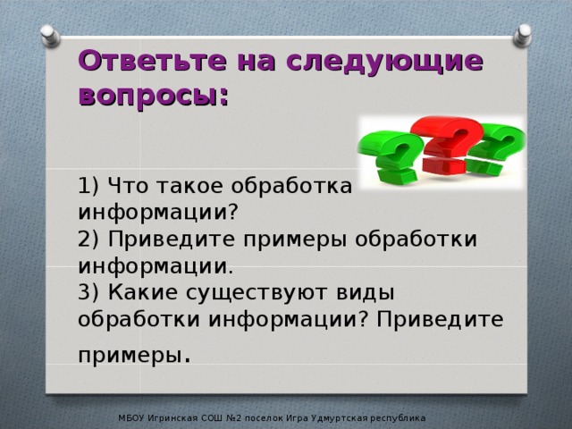 Ответьте на следующие вопросы:    1) Что такое обработка информации?  2) Приведите примеры обработки информации.  3) Какие существуют виды обработки информации? Приведите примеры . МБОУ Игринская СОШ №2 поселок Игра Удмуртская республика