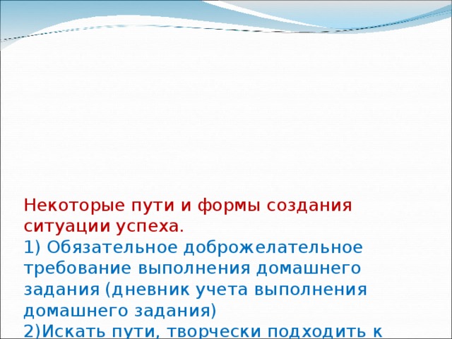 Некоторые пути и формы создания ситуации успеха.  1) Обязательное доброжелательное требование выполнения домашнего задания (дневник учета выполнения домашнего задания)  2)Искать пути, творчески подходить к каждому уроку, усвоению материала, деятельность строить на основе обучения и воспитания Успехом (математические диктанты в начале урока)  3) Познавательные фрагменты урока (викторины, которые выполняют роль устной работы, игровая деятельность) 