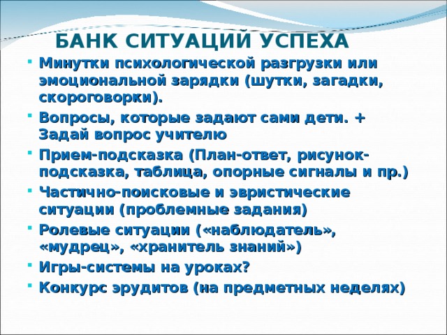 БАНК СИТУАЦИЙ УСПЕХА Минутки психологической разгрузки или эмоциональной зарядки (шутки, загадки, скороговорки). Вопросы, которые задают сами дети. + Задай вопрос учителю Прием-подсказка (План-ответ, рисунок-подсказка, таблица, опорные сигналы и пр.) Частично-поисковые и эвристические ситуации (проблемные задания) Ролевые ситуации («наблюдатель», «мудрец», «хранитель знаний») Игры-системы на уроках? Конкурс эрудитов (на предметных неделях) 