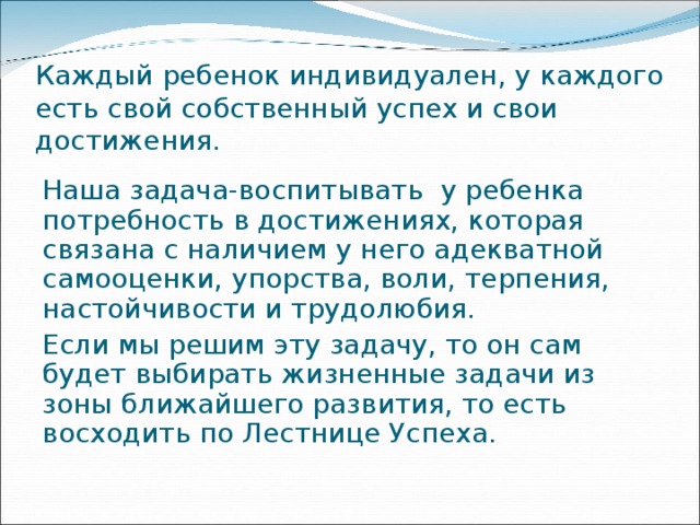 Каждый ребенок индивидуален, у каждого есть свой собственный успех и свои достижения. Наша задача-воспитывать у ребенка потребность в достижениях, которая связана с наличием у него адекватной самооценки, упорства, воли, терпения, настойчивости и трудолюбия. Если мы решим эту задачу, то он сам будет выбирать жизненные задачи из зоны ближайшего развития, то есть восходить по Лестнице Успеха. 
