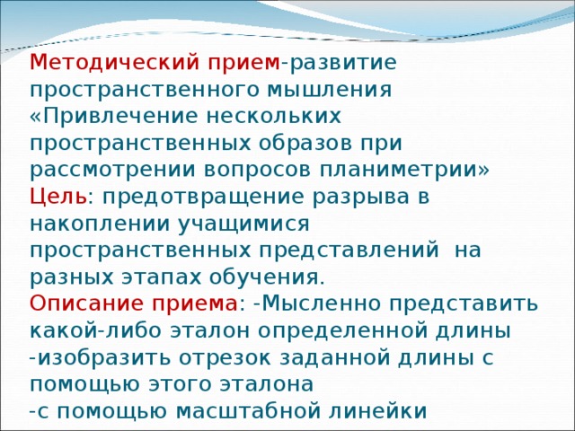 Методический прием -развитие пространственного мышления «Привлечение нескольких пространственных образов при рассмотрении вопросов планиметрии»  Цель : предотвращение разрыва в накоплении учащимися пространственных представлений на разных этапах обучения.  Описание приема : -Мысленно представить какой-либо эталон определенной длины  -изобразить отрезок заданной длины с помощью этого эталона  -с помощью масштабной линейки измерить отрезок 