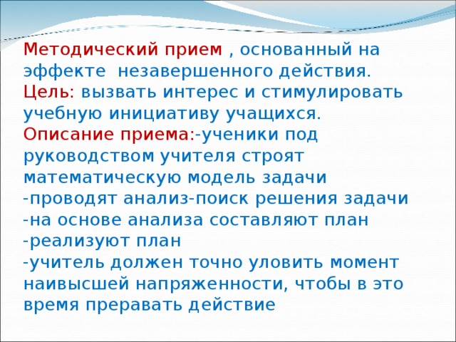 Методический прием , основанный на эффекте незавершенного действия.  Цель: вызвать интерес и стимулировать учебную инициативу учащихся.  Описание приема: -ученики под руководством учителя строят математическую модель задачи  -проводят анализ-поиск решения задачи  -на основе анализа составляют план  -реализуют план  -учитель должен точно уловить момент наивысшей напряженности, чтобы в это время преравать действие   
