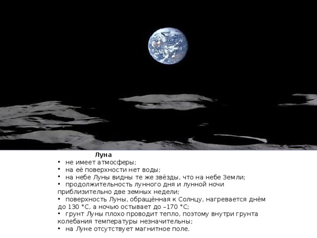  Луна  не имеет атмосферы;  на её поверхности нет воды;  на небе Луны видны те же звёзды, что на небе Земли;  продолжительность лунного дня и лунной ночи приблизительно две земных недели;  поверхность Луны, обращённая к Солнцу, нагревается днём до 130 °С, а ночью остывает до –170 °С;  грунт Луны плохо проводит тепло, поэтому внутри грунта колебания температуры незначительны;  на Луне отсутствует магнитное поле. 